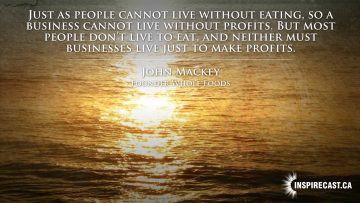 Just as people cannot live without eating, so a business cannot live without profits. But most people don't live to eat, and neither must businesses live just to make profits. ~ John Mackey