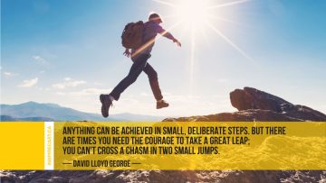 Anything can be achieved in small, deliberate steps. But there are times you need the courage to take a great leap; you can't cross a chasm in two small jumps. ~ David Lloyd George