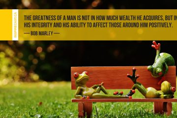 The greatness of a man is not in how much wealth he acquires, but in his integrity and his ability to affect those around him positively. ~ Bob Marley