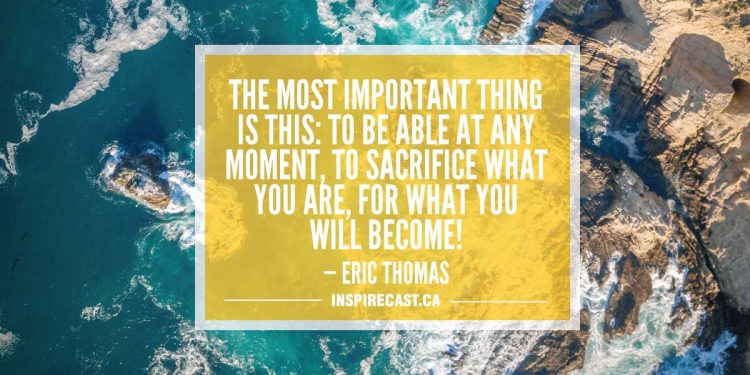The most important thing is this: To be able at any moment, to sacrifice what you are, for what you will become! — Eric Thomas