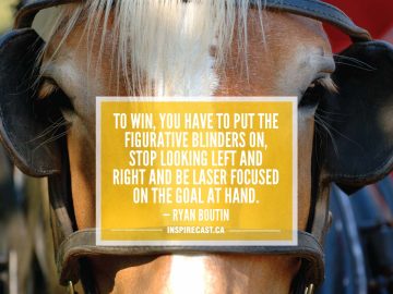 To win, you have to put the figurative blinders on, stop looking left and right and be laser focused on the goal at hand. — Ryan Boutin